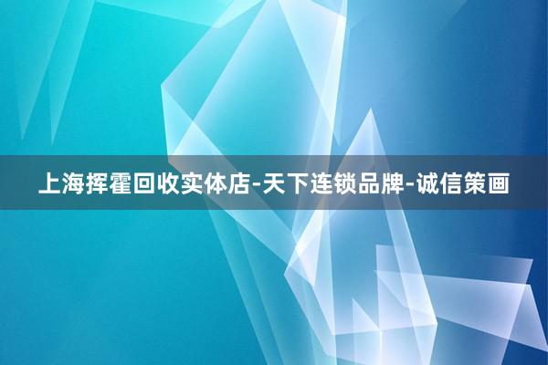 上海挥霍回收实体店-天下连锁品牌-诚信策画